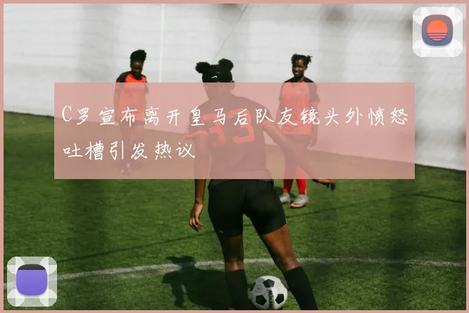 C罗宣布离开皇马后队友镜头外愤怒吐槽引发热议