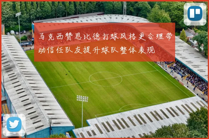 马克西赞恩比德打球风格更合理带动信任队友提升球队整体表现