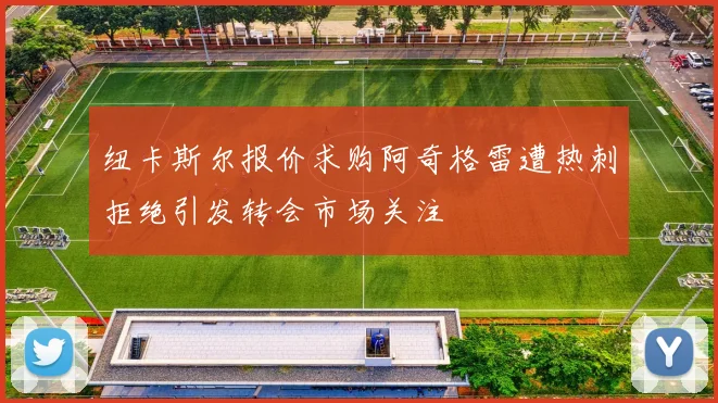 纽卡斯尔报价求购阿奇格雷遭热刺拒绝引发转会市场关注