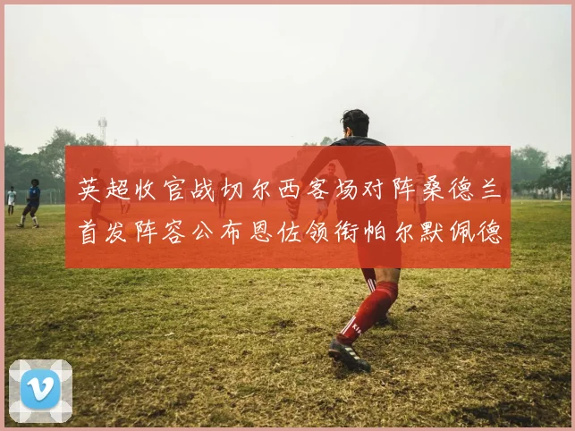 英超收官战切尔西客场对阵桑德兰首发阵容公布恩佐领衔帕尔默佩德罗先发