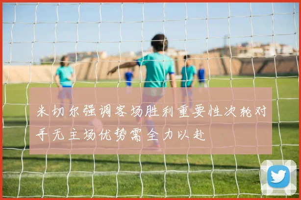 米切尔强调客场胜利重要性次轮对手无主场优势需全力以赴
