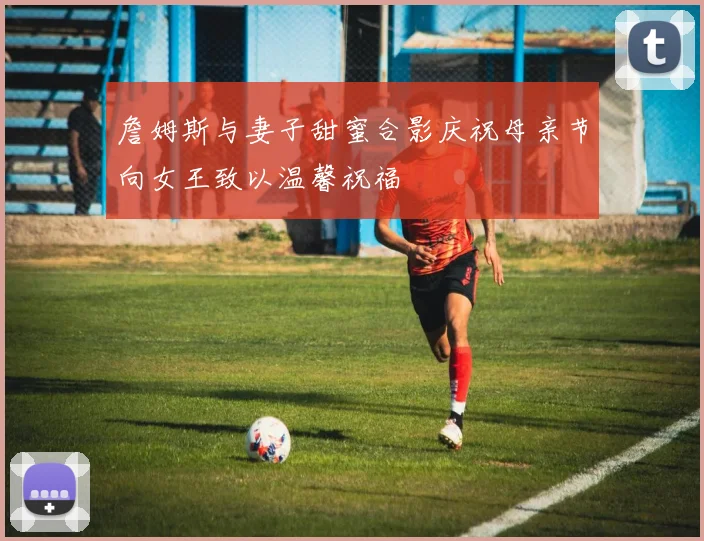詹姆斯与妻子甜蜜合影庆祝母亲节向女王致以温馨祝福