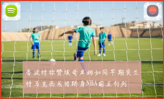 香波特称赞埃奇库姆如同早期莫兰特马克西或将跻身NBA前五行列