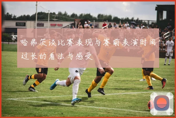 哈弗茨谈比赛表现与赛前表演时间过长的看法与感受