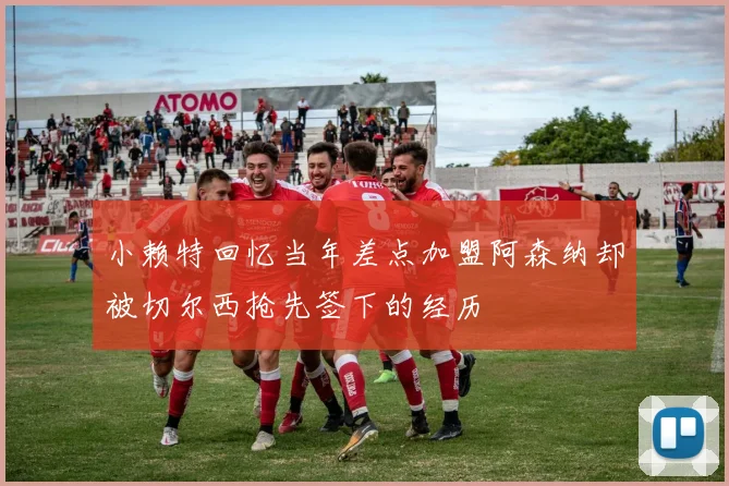 小赖特回忆当年差点加盟阿森纳却被切尔西抢先签下的经历