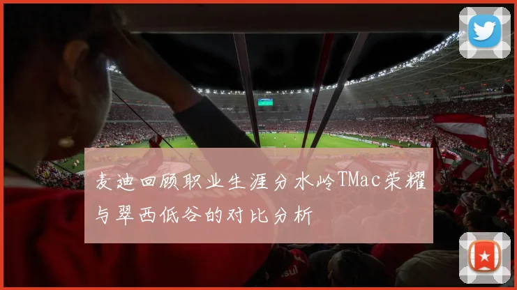 麦迪回顾职业生涯分水岭TMac荣耀与翠西低谷的对比分析