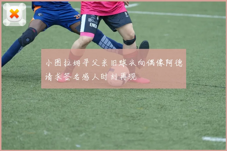 小图拉姆寻父亲旧球衣向偶像阿德请求签名感人时刻再现