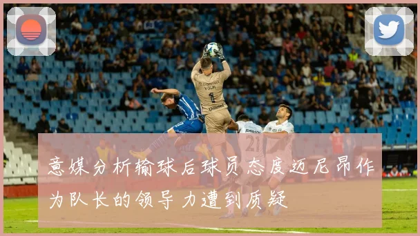 意媒分析输球后球员态度迈尼昂作为队长的领导力遭到质疑