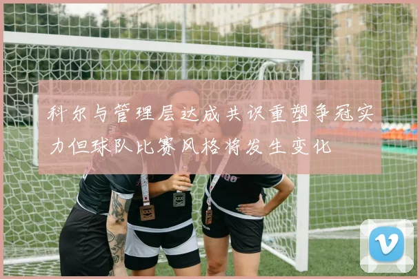 科尔与管理层达成共识重塑争冠实力但球队比赛风格将发生变化