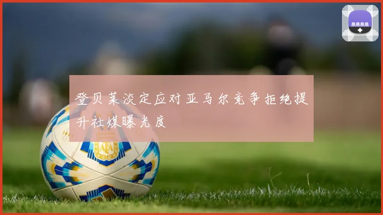 登贝莱淡定应对亚马尔竞争拒绝提升社媒曝光度