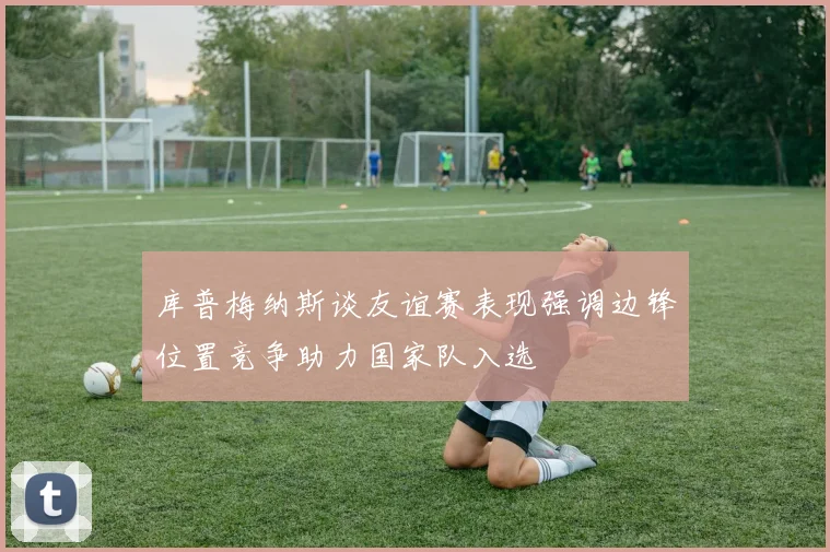 库普梅纳斯谈友谊赛表现强调边锋位置竞争助力国家队入选