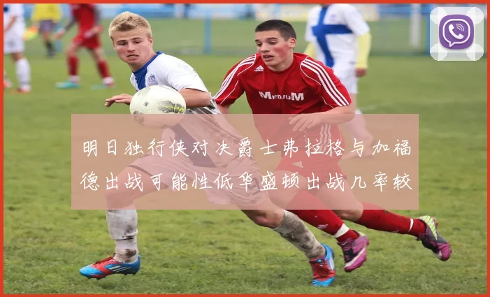 明日独行侠对决爵士弗拉格与加福德出战可能性低华盛顿出战几率较高